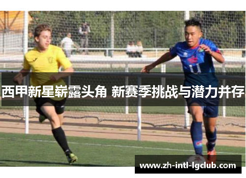 西甲新星崭露头角 新赛季挑战与潜力并存 西甲新星崭露头角 新赛季挑战与潜力并存